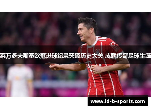 莱万多夫斯基欧冠进球纪录突破历史大关 成就传奇足球生涯 莱万多夫斯基欧冠进球纪录突破历史大关 成就传奇足球生涯