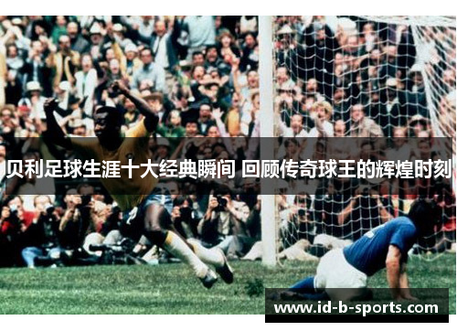 贝利足球生涯十大经典瞬间 回顾传奇球王的辉煌时刻