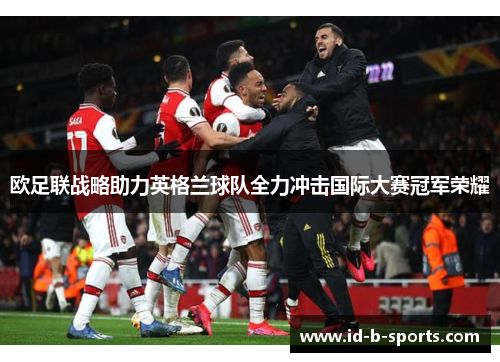 欧足联战略助力英格兰球队全力冲击国际大赛冠军荣耀
