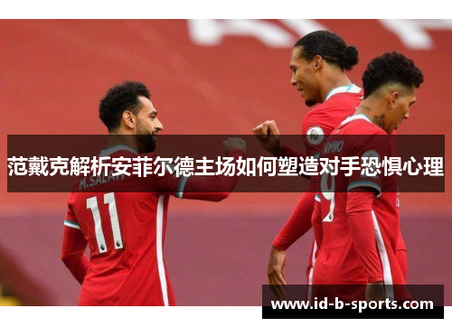 范戴克解析安菲尔德主场如何塑造对手恐惧心理