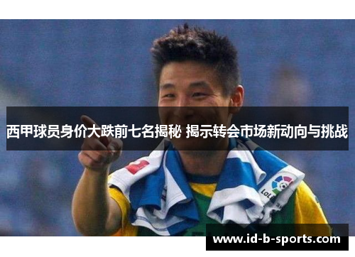 西甲球员身价大跌前七名揭秘 揭示转会市场新动向与挑战