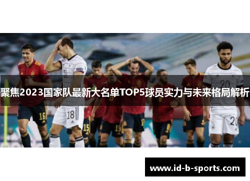 聚焦2023国家队最新大名单TOP5球员实力与未来格局解析