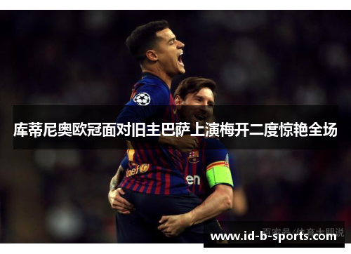 库蒂尼奥欧冠面对旧主巴萨上演梅开二度惊艳全场