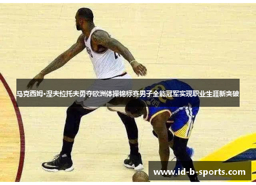 马克西姆·涅夫拉托夫勇夺欧洲体操锦标赛男子全能冠军实现职业生涯新突破